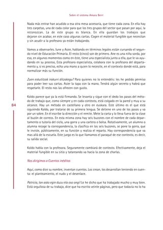 Sobre el sistema Amara Berri


     Nada más entrar han acudido a esa otra mesa accesoria, que tiene cada zona. En ella hay
     tres carpetas, una de cada color para que los tres grupos del sector que pasan por aquí, la
     reconozcan. La de este grupo es blanca. En ella guardan los trabajos que
     dejaron sin acabar, en este caso algunas cartas. Cogen el material fungible que necesitan
     y sin acudir a la profesora ya están trabajando.

     Vamos a observarles. Iune y Asier, hablando en términos legales están cursando el segun-
     do nivel de Educación Primaria. El resto (cinco) son de primero. Ane es una niña sorda, por
     eso, en algunos momentos como en éste, tiene una especialista junto a ella, que le va ayu-
     dando en su proceso, Esta profesora especialista, colabora con la profesora del departa-
     mento y, si es preciso, echa una mano a quien lo necesite, en el contexto donde está, para
     normalizar más su función.

     Zuen eskutitzak irakurri ditzakegu? Para quienes no lo entendéis: les he pedido permiso
     para poder leer sus cartas. Asier la tapa con la mano. Tendrá algún secreto y habrá que
     respetarle. El resto nos las ofrecen con gusto.

     Koldo parece que ya la está firmando. Se levanta y sigue con el dedo los pasos del méto-
     do de trabajo que, como siempre y en cada contexto, está colgado en la pared y muy a su
84   alcance. Hay un método en castellano y otro en euskara. Este último es el que está
     siguiendo Koldo, por tratarse de su primera lengua. Se detiene en uno de los pasos y va
     por un sobre. En él escribe la dirección y el remite. Mete la carta y lo lleva fuera de la clase
     al buzón de correos. En esta misma zona hay seis buzones con el nombre de cada depar-
     tamento o tutoría del ciclo, una gorra y una cartera o bolsa. Rotativamente, un alumno o
     alumna recoge la correspondencia, la clasifica en los seis buzones, se pone la gorra, que
     le inviste, públicamente, en su función y realiza el reparto. Hay correspondencia que va
     mas allá de la escuela. Este juego es lo que llamamos el paraqué de ese contexto, es decir,
     su salida social.

     Koldo habla con la profesora. Seguramente cambiará de contexto. Efectivamente, deja el
     material fungible en su sitio y tatareando va hacia la zona de charlas.

     Nos dirigimos a Cuentos inéditos

     Aquí, como dice su nombre, inventan cuentos. Los crean, los desarrollan teniendo en cuen-
     ta: el planteamiento, el nudo y el desenlace.

     Patricia, lan asko egin duzu eta oso ongi! Le he dicho que ha trabajado mucho y muy bien.
     Está orgullosa de su trabajo, dice que ha escrito veinte páginas, pero que todavía no lo ha




                                            Indice
 