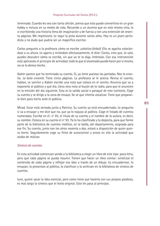 Proyecto Curricular del Centro (P.C.C.)


terminado. Cuando les veo con tanta afición, pienso que esto puede convertirse en un gran
hobby o incluso en su medio de vida. Recuerdo a un alumno que en este mismo sitio, lo
vi escribiendo una historia llena de imaginación y de fuerza y con una extensión de sesen-
ta páginas. Me impresionó. Le seguí la pista durante varios años. Hoy es un joven perio-
dista y no dudo que pudira ser un magnífico escritor.

Carlos pregunta a la profesora cómo se escribe zuhaitza (árbol). Ella se agacha colocán-
dose a su altura. Le agarra y mirándole afectuosamente, le dice: Carlos, creo que, tú solo,
puedes descubrir cómo se escribe, sin que yo te lo diga. Inténtalo. Con esa intervención
está aplicando el principio de actividad: todo lo que el alumnado pueda hacer por sí mismo,
no se lo demos hecho.

Xabier parece que ha terminado su cuento. Sí, ya tiene puestas las portadas. Nos lo ense-
ña. La bota viviente. Tiene cinco páginas. La profesora se le acerca. Revisa el cuento,
hablan, se sonríen y Xabier escribe una nota que coloca en el corcho. Anuncia que va a
exponerlo al público y qué día. Lleva otra nota al buzón de la radio, para que le anuncien
en la emisión del día siguiente. Esta es la salida social o paraqué de este contexto. Coge
su cuento y se dirige a la zona de ensayo. Se ve que intenta vocalizar. Tiene que preparar-
lo bien para leerlo ante el público.
                                                                                                85
Mirad. Itziar está sentada junto a Patricia. Su cuento ya está encuadernado. Le pregunto
si va a ensayar y me dice que no, que ya lo expuso al público. Coge el listado de cuentos
numerados. Escribe en él: nº 93, el título de su cuento y el nombre de la autora, es decir,
su nombre. Coloca en su cuento el nº 93. Ya lo ha clasificado y lo deposita, para que forme
parte de la biblioteca de cuentos inéditos, en la balda, del departamento, asignada para
ese fin. Su cuento, junto con los otros noventa y dos, estará a disposición de quien quie-
ra leerlo. Seguidamente coge su ficha de autocontrol y anota en ella la actividad que
acaba de realizar.

Síntesis de cuentos

En esta actividad comienzan yendo a la biblioteca a elegir un libro de este tipo: poca letra,
pero que cada página se pueda resumir. Tienen que hacer un libro similar: sintetizar el
contenido de cada página y reflejar esa idea a través de un dibujo. Lo encuadernan, lo
ensayan, lo presentan al público, lo clasifican y lo archivan en la biblioteca de síntesis de
cuentos.

Iune, quiere sacar la idea esencial, pero como tiene que hacerlo con sus propias palabras,
es mas larga la síntesis que el texto original. Esto les pasa al principio.




                                              Indice
 