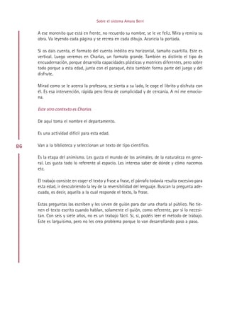 Sobre el sistema Amara Berri


     A ese morenito que está en frente, no recuerdo su nombre, se le ve feliz. Mira y remira su
     obra. Va leyendo cada página y se recrea en cada dibujo. Acaricia la portada.

     Si os dais cuenta, el formato del cuento inédito era horizontal, tamaño cuartilla. Este es
     vertical. Luego veremos en Charlas, un formato grande. También es distinto el tipo de
     encuadernación, porque desarrolla capacidades plásticas y motrices diferentes, pero sobre
     todo porque a esta edad, junto con el paraqué, ésto también forma parte del juego y del
     disfrute.

     Mirad como se le acerca la profesora, se sienta a su lado, le coge el librito y disfruta con
     él. Es esa intervención, rápida pero llena de complicidad y de cercanía. A mí me emocio-
     na.

     Este otro contexto es Charlas

     De aquí toma el nombre el departamento.

     Es una actividad difícil para esta edad.

86   Van a la biblioteca y seleccionan un texto de tipo científico.

     Es la etapa del animismo. Les gusta el mundo de los animales, de la naturaleza en gene-
     ral. Les gusta todo lo referente al espacio. Les interesa saber de dónde y cómo nacemos
     etc.

     El trabajo consiste en coger el texto y frase a frase, el párrafo todavía resulta excesivo para
     esta edad, ir descubriendo la ley de la reversibilidad del lenguaje. Buscan la pregunta ade-
     cuada, es decir, aquella a la cual responde el texto, la frase.

     Estas preguntas las escriben y les sirven de guión para dar una charla al público. No tie-
     nen el texto escrito cuando hablan, solamente el guión, como referente, por si lo necesi-
     tan. Con seis y siete años, no es un trabajo fácil. Sí, sí, podéis leer el método de trabajo.
     Este es larguísimo, pero no les crea problema porque lo van desarrollando paso a paso.




                                           Indice
 