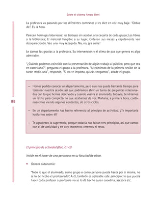 Sobre el sistema Amara Berri


     La profesora va pasando por los diferentes contextos y les dice en voz muy baja: “Ordua
     da”. Es la hora.

     Parecen hormigas laboriosas: los trabajos sin acabar, a la carpeta de cada grupo; Los libros
     a la biblioteca; El material fungible a su lugar; Ordenan sus mesas y rápidamente van
     desapareciendo. Veo uno muy rezagado. No, no, ¡ya corre!

     Le damos las gracias a la profesora. Su intervención y el clima de paz que genera es algo
     admirable.

     “¿Cuándo podemos coincidir con la presentación de algún trabajo al público, pero que sea
     en castellano?”, pregunta el grupo a la profesora. “Al comienzo de la primera sesión de la
     tarde tenéis una”, responde. “Si no te importa, quizás vengamos”, añade el grupo.



      — Hemos podido conocer un departamento, pero aun nos queda bastante tiempo para
        terminar nuestra sesión, así que podríamos abrir un turno de preguntas relaciona-
        das con lo que hemos observado y cuando vuelva el alumnado, todavía, tendríamos
        un ratito para completar lo que acabamos de ver. Mañana, a primera hora, conti-
88      nuaremos viendo algunos contextos, de otros ciclos.

      — En un departamento has hecho referencia al principio de actividad. ¿Te importaría
        hablarnos sobre él?

      — Te agradezco la sugerencia, porque todavía nos faltan tres principios, así que vamos
        con el de actividad y en otro momento veremos el resto.




     El principio de actividad (Doc. 01-3)

     Incide en el hacer de una persona o en su facultad de obrar.

     • Genera autonomía:

        “Todo lo que el alumnado, como grupo o como persona pueda hacer por sí misma, no
        se lo dé hecho el profesorado”. A él, también es aplicable este principio: lo que pueda
        hacer cada profesor o profesora no se lo dé hecho quien coordina, asesora etc.




                                             Indice
 