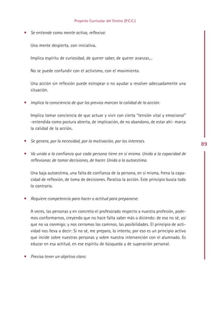 Proyecto Curricular del Centro (P.C.C.)


• Se entiende como mente activa, reflexiva:

   Una mente despierta, con iniciativa.

   Implica espíritu de curiosidad, de querer saber, de querer avanzar,...

   No se puede confundir con el activismo, con el movimiento.

   Una acción sin reflexión puede estropear o no ayudar a resolver adecuadamente una
   situación.

• Implica la consciencia de que los previos marcan la calidad de la acción:

   Implica tomar conciencia de que actuar y vivir con cierta “tensión vital y emocional”
   -entendida como postura abierta, de implicación, de no abandono, de estar ahí- marca
   la calidad de la acción.

• Se genera, por la necesidad, por la motivación, por los intereses.
                                                                                               89
• Va unida a la confianza que cada persona tiene en sí misma. Unida a la capacidad de
  reflexionar, de tomar decisiones, de hacer. Unida a la autoestima.

   Una baja autoestima, una falta de confianza de la persona, en sí misma, frena la capa-
   cidad de reflexión, de toma de decisiones. Paraliza la acción. Este principio busca todo
   lo contrario.

• Requiere competencia para hacer o actitud para prepararse:

   A veces, las personas y en concreto el profesorado respecto a nuestra profesión, pode-
   mos conformarnos, creyendo que no hace falta saber más o diciendo: de eso no sé, así
   que no va conmigo; y nos cerramos los caminos, las posibilidades. El principio de acti-
   vidad nos lleva a decir: Si no sé, me preparo, lo intento, por eso es un principio activo
   que incide sobre nuestras personas y sobre nuestra intervención con el alumnado. Es
   educar en esa actitud, en ese espíritu de búsqueda y de superación personal.

• Precisa tener un objetivo claro:




                                              Indice
 