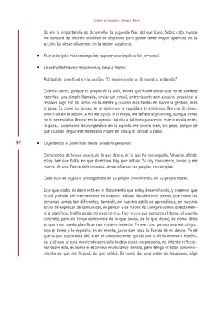 Sobre el sistema Amara Berri


        De ahí la importancia de desarrollar la segunda fase del currículo. Sobre esto, nunca
        me cansaré de insistir: claridad de objetivos para poder tener mayor apertura en la
        acción. Lo desarrollaremos en la sesión siguiente.

     • Este principio, esta concepción, supone una implicación personal.

     • La actividad lleva a movimiento, lleva a hacer:

        Actitud de prontitud en la acción. “El movimiento se demuestra andando.”

        Cuántas veces, porque es propio de la vida, tienes que hacer cosas que no te apetece
        hacerlas: una simple llamada, enviar un e.mail, entrevistarte con alguien, organizar o
        resolver algo etc. Lo llevas en la mente y cuanto más tardas en hacer la gestión, más
        te pesa. Es como las penas, se te ponen en la espalda y te encorvan. Por eso decimos:
        prontitud en la acción. A mí me ayuda ir al mapa, me refiero al planning, aunque antes
        no lo necesitaba. Anotar en la agenda: tal día a tal hora para esto; este otro día ente-
        ro para... Solamente descargándolo en la agenda me siento bien, sin peso, porque sé
        que cuando llegue ese momento estaré en ello y lo llevaré a cabo.

90   • La potencia el planificar desde un estilo personal:

        Consciencia de lo que poseo, de lo que deseo, de lo que he conseguido. Situarse, dónde
        estoy. Ver qué falta, en qué dirección hay que actuar. Si soy consciente, busco y me
        muevo de una forma determinada, desarrollando las propias estrategias.

        Cada cual es sujeto o protagonista de su propio crecimiento, de su propio hacer.

        Esto que acabo de decir está en el documento que estoy desarrollando, y creemos que
        es así y desde ahí intervenimos en nuestro trabajo. No obstante pienso, que como las
        personas somos tan diferentes, también, en nuestro estilo de aprendizaje, en nuestro
        estilo de expresar, de comunicar, de pensar y de hacer, no siempre vamos directamen-
        te a planificar. Hablo desde mi experiencia. Hay veces que conozco el tema, el asunto
        concreto, pero no tengo conciencia de lo que poseo, de lo que deseo, de cómo debo
        actuar y no puedo planificar con convencimiento. En ese caso yo uso una estrategia:
        cojo el tema y lo deposito en mi mente, junto con toda la fuerza de mi deseo. Yo sé
        que lo que busco está ahí, o en el subconsciente, quizás por lo de la memoria históri-
        ca, y sé que se está moviendo pero solo lo dejo estar, no presiono, no intento reflexio-
        nar sobre ello, es como si estuviese madurando dentro, pero tengo el total convenci-
        miento de que me llegará, de que saldrá. Es como dar una orden de búsqueda, algo




                                          Indice
 