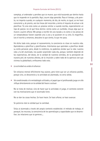 Proyecto Curricular del Centro (P.C.C.)


   compleja, al ordenador y percibes que se mueve, que está buscando por dentro hasta
   que te responde en la pantalla. Aquí, ocurre algo parecido. Pasa el tiempo, y de pron-
   to, no importa cuando, en cualquier momento, de día, de noche, es igual, se me hace
   consciente y, de pronto, veo las líneas del recorrido y siento el impulso de actuar o de
   planificar. Yo vivo esto como un proceso similar a cuando escribo, especialmente un
   tipo de poesía: no sé qué llevo dentro: siento como un zumbido, intuyo algo que se
   mueve y quiere aflorar. Me pongo a escribir de una tacada y es como si las piezas de
   un rompecabezas fuesen cayendo una a una y se pusiesen en su sitio. Es magnífico.
   Leo el escrito y entonces, descubro lo que siento, lo que me pasa.

   He dicho todo esto, porque el razonamiento, la conciencia es clave en nuestra vida.
   Aprendemos a planificar y planificamos. Intentamos que aprendan a planificar desde
   su estilo personal, pero, desde lo sistémico, no podemos olvidar que la vida: nuestra
   vida y la del alumnado, nos puede sorprender cada día, porque, también depende de
   las expectativas, del deseo, de la calidad de nuestros sentidos, de la percepción de
   nuestra piel, de nuestros afectos, de la intuición y sobre todo de la apertura con que
   vivimos la globalidad y enfocamos todo esto.
                                                                                              91
• La actividad va unida al esfuerzo:

   Sin esfuerzo mental difícilmente hay avance, pero tiene que ser un esfuerzo posible,
   porque sino, se desconecta y la actividad así planteada, no sería válida.

• Va condicionada a la metodología utilizada y el papel que el profesorado juega en ella
  influye directamente en la calidad del hacer o actuar:

   No se trata de motivar, sino de hacer que la actividad, el juego, el contexto conecte
   con las motivaciones que el alumnado tiene.

   No se dan las cosas hechas. Se hace hacer. Se hace aflorar, se hace avanzar.

   Se potencia más la calidad que la cantidad.

   Sitúa al alumnado a través del propio contexto establecido: el método de trabajo, el
   paraqué, los recursos, la consciencia de los aprendizajes y capacidades que se desarro-
   llan, las relaciones que se generan,...




                                             Indice
 