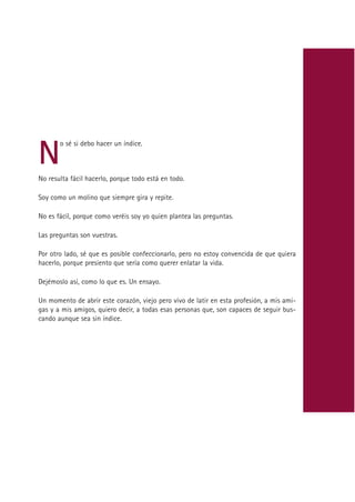 N
       o sé si debo hacer un índice.



No resulta fácil hacerlo, porque todo está en todo.

Soy como un molino que siempre gira y repite.

No es fácil, porque como veréis soy yo quien plantea las preguntas.

Las preguntas son vuestras.

Por otro lado, sé que es posible confeccionarlo, pero no estoy convencida de que quiera
hacerlo, porque presiento que sería como querer enlatar la vida.

Dejémoslo así, como lo que es. Un ensayo.

Un momento de abrir este corazón, viejo pero vivo de latir en esta profesión, a mis ami-
gas y a mis amigos, quiero decir, a todas esas personas que, son capaces de seguir bus-
cando aunque sea sin índice.




                                            Indice
 