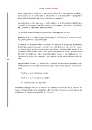 Sobre el sistema Amara Berri


        Al ser una actividad procesual, la resituación constante en cada paso del proceso, la
        contrastación con el profesorado, la interacción con otros compañeros y compañeras
        y la crítica sistemática le permiten autoconocerse y avanzar.

        La expectativa positiva que pone el profesorado en la acción del alumnado (creer y
        transmitir que lo puede hacer bien, hacerle ver los avances, sus límites y posibilida-
        des), favorece el crecimiento de la autoestima.

        Las personas somos la imagen que recibimos, la imagen que nos dan.

        Ya salió el símil de la “hoja blanca y el punto negro”: ¿Qué veis aquí? “Un punto negro.”
        No, una hoja blanca y un punto negro.

        Eso somos. Eso es cada alumna o alumno y ese debe ser el espejo que les ponemos
        delante para que se descubran como son. Un punto, dos, cinco ¿qué más da? Existen
        los puntos negros y queremos verlos con normalidad, con humanidad, porque no los
        veríamos si no estuviesen sobre la hoja blanca. Queremos que nuestra intervención se
        centre en la hoja blanca y no en los puntos negros, porque no cabe duda de que aca-
        ban siendo la imagen que les damos, como podemos acabar siendo la imagen que nos
92      dan.

        Se puede frenar o inhibir a la persona, en su actividad, adelantándose, resolviendo, que-
        riendo acelerar los resultados o los procesos. Esta metodología cuestiona esta falsa efi-
        cacia:

        – Resolver no es lo mismo que educar.

        – Resolver no es lo mismo que aprender.

        – Dar no es lo mismo que descubrir.

     Puede ser que tengan limitada la actividad por determinadas circunstancias, limitada por
     lo que llamamos los previos, las actitudes. Se desarrolla interviniendo sobre los previos.
     Hablaremos de ello en la tercera fase del currículo.




                                          Indice
 