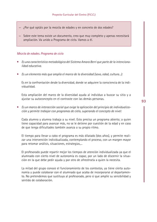 Proyecto Curricular del Centro (P.C.C.)



 — ¿Por qué optáis por la mezcla de edades y en concreto de dos edades?

 — Sobre este tema existe un documento, creo que muy completo y apenas necesitará
   ampliación. Va unido a Programa de ciclo. Vamos a él.



Mezcla de edades. Programa de ciclo

• Es una característica metodológica del Sistema Amara Berri que parte de la intenciona-
  lidad educativa.

• Es un elemento más que amplía el marco de la diversidad (sexo, edad, cultura...):

   Es en la confrontación desde la diversidad, donde se adquiere la consciencia de la indi-
   vidualidad.

   Esta ampliación del marco de la diversidad ayuda al individuo a buscar su sitio y a
   ajustar su autoconcepto en el contraste con las demás personas.
                                                                                              93
• Es un marco de interacción social que exige la aplicación del principio de individualiza-
  ción y permite trabajar con programas de cielo, superando el concepto de nivel:

   Cada alumno y alumna trabaja a su nivel. Esto precisa un programa abierto; a quien
   tiene capacidad para avanzar más, no se le detiene por cuestión de la edad y en caso
   de que tenga dificultades también avanza a su propio ritmo.

   El tiempo para llevar a cabo el programa es más dilatado (dos años), y permite reali-
   zar una intervención individualizada, contemplando el proceso, con un margen mayor
   para retomar análisis, situaciones, estrategias,...

   El profesorado puede repartir mejor los tiempos de atención individualizada ya que el
   alumnado con cierto nivel de autonomía es capaz, por un lado de discernir la situa-
   ción en la que debe pedir ayuda y por otro de ofrecérsela a quien la necesita.

   La mitad del grupo conoce el funcionamiento de los contextos, ya tiene cierta auto-
   nomía y puede colaborar con el alumnado que acaba de incorporarse al departamen-
   to. No pretendemos que sustituya al profesorado, pero sí que amplíe su sensibilidad y
   sentido de colaboración.




                                              Indice
 