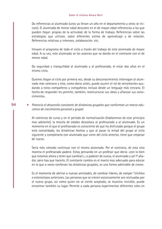 Sobre el sistema Amara Berri


        Da referencias al alumnado (unos ya llevan un año en el departamento y otros se ini-
        cian). El alumnado de menor edad descubre en el de mayor edad referencias a las que
        pueden llegar: propias de la actividad, de la forma de trabajo. Referencias sobre las
        estrategias que utilizan, sobre diferentes estilos de aprendizaje y de relación.
        Referencias relativas a intereses, colaboración. etc.

        Intuyen el programa de todo el ciclo a través del trabajo de este alumnado de mayor
        edad. A su vez, este alumnado ve los avances que va dando en el contraste con el de
        menor edad.

        Da seguridad y tranquilidad al alumnado y al profesorado, el estar dos años en el
        mismo ciclo.

        Quienes llegan al ciclo por primera vez, desde su desconocimiento interrogan al alum-
        nado más veterano y éste, como decía antes, puede asumir el rol de «enseñante» ayu-
        dando a estos compañeros y compañeras incluso desde un lenguaje más cercano. El
        hecho de responder les permite, también, reestructurar sus ideas y afianzar sus cono-
        cimientos.

94   • Potencia el desarrollo constante de dinámicas grupales que conforman un marco edu-
       cativo de crecimiento personal y grupal.

        Al comienzo de curso y en el período de normalización (hablaremos de este principio
        mas adelante), la mezcla de edades descoloca al profesorado y al alumnado. Es un
        momento en el que el profesorado es consciente de que ha disfrutado porque el grupo
        está consolidado, las dinámicas hechas y que al pasar la mitad del grupo al ciclo
        siguiente y completarlo con alumnado que viene del ciclo anterior, tiene que empezar
        de nuevo.

        Sería más cómodo continuar con el mismo alumnado. Por el contrario, de esta otra
        manera el profesorado padece. Estoy pensando en un profesor que decía: ¡con lo bien
        que estamos ahora y tener que cambiar!, ¡ a padecer de nuevo, el alumnado y yo! Y aña-
        día: pero hay que hacerlo. El constante cambio es el marco mas adecuado para educar
        en lo que a veces conllevan las dinámicas grupales, es una forma admirable de crecer.

        Es el momento de abrirse a nuevas amistades, de cambiar líderes, de romper “clichés»
        o estereotipos anteriores. Las personas que se crecen excesivamente son resituadas por
        el nuevo grupo, así como quien no se siente aceptado, se muestra invisible, puede
        encontrar también su lugar. Permite a cada persona experimentar diferentes roles en




                                         Indice
 