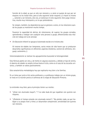Proyecto Curricular del Centro (P.C.C.)


   función de la edad, ya que un año son menores y a veces se quejan de que por ser
   mayores no les tratan bien, pero al año siguiente serán mayores y si hacen lo mismo
   ..., volverán a ser menores, otra vez, al comenzar el ciclo siguiente. Este juego interac-
   tivo, resulta muy interesante y es lo que pretendemos.

   Se rompen, también, las dependencias que se generan a veces, en las relaciones cuan-
   do los grupos se mantienen mucho tiempo.

   Favorece la capacidad de abrirse, de relacionarse, de superar los grupos cerrados,
   aprendiendo a trabajar con cualquier otra persona o grupo, diferenciando esta rela-
   ción de trabajo de la de amistad.

• En Educación Infantil se agrupa al alumnado nacido en el mismo año:

   Al tratarse de edades tan tempranas, varios meses de vida hacen que se produzcan
   desarrollos significativos en diferentes aspectos (motórico, control de esfínteres, len-
   guaje, autonomía...).

Intencionadamente se realizan los agrupamientos buscando la heterogeneidad.
                                                                                                95
Esta fórmula podría ser otra, y de hecho en algunas ocasiones, y debido al tipo de centro,
el abanico de edades se amplía incluso hasta el ciclo, como es el caso de las escuelas uni-
tarias, y también se valora positivamente.

Esta característica metodológica hay que explicarla muy bien a las familias.

Es un tema que junto al de varios profesores y o profesoras trabaja con un mismo grupo,
se trata en la reunión previa al comienzo de la etapa de Educación Primaria.




Lo entienden muy bien, pero al principio tienen sus recelos:

• “¿Estar con alumnado mayor?...” Y no cabe duda de que espabilan con quienes son
  mayores.

• “¿Perderán el tiempo estando con alumnado menor?...” No pierden nada, ya que tra-
  bajan a su propio nivel y ritmo y sí desarrollan comprensión, sensibilidad con quienes
  son menores.




                                              Indice
 