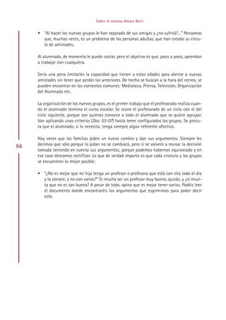 Sobre el sistema Amara Berri


     • “Al hacer los nuevos grupos le han separado de sus amigas y ¿no sufrirá?...” Pensamos
       que, muchas veces, es un problema de las personas adultas, que han creado su círcu-
       lo de amistades.

     Al alumnado, de momento le puede costar, pero el objetivo es que, poco a poco, aprendan
     a trabajar con cualquiera.

     Sería una pena limitarles la capacidad que tienen a estas edades para abrirse a nuevas
     amistades sin tener que perder las anteriores. De hecho se buscan a la hora del recreo, se
     pueden encontrar en los contextos comunes: Mediateca, Prensa, Televisión, Organización
     del Alumnado etc.

     La organización de los nuevos grupos, es el primer trabajo que el profesorado realiza cuan-
     do el alumnado termina el curso escolar. Se reúne el profesorado de un ciclo con el del
     ciclo siguiente, porque son quienes conocen a todo el alumnado que se quiere agrupar.
     Van aplicando unos criterios (Doc. 03-07) hasta tener configurados los grupos. Se procu-
     ra que el alumnado, si lo necesita, tenga siempre algún referente afectivo.

     Hay veces que las familias piden un nuevo cambio y dan sus argumentos. Siempre les
96   decimos que sólo porque lo pidan no se cambiará, pero sí se volverá a revisar la decisión
     tomada teniendo en cuenta sus argumentos, porque podemos habernos equivocado y en
     ese caso deseamos rectificar. Lo que de verdad importa es que cada criatura y los grupos
     se encuentren lo mejor posible:

     • “¿No es mejor que mi hija tenga un profesor o profesora que está con ella todo el día
       y la conoce, y no con varios?” Si resulta ser un profesor muy bueno, quizás, y ¿si resul-
       ta que no es tan bueno? A pesar de todo, opino que es mejor tener varios. Podéis leer
       el documento donde encontraréis los argumentos que esgrimimos para poder decir
       esto.




                                          Indice
 