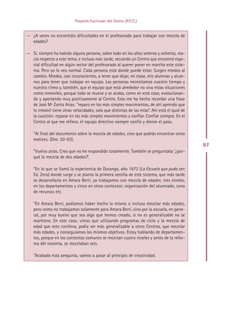 Proyecto Curricular del Centro (P.C.C.)


— ¿A veces no encontráis dificultades en el profesorado para trabajar con mezcla de
  edades?

— Sí, siempre ha habido alguna persona, sobre todo en los años setenta y ochenta, rea-
  cia respecto a este tema, e incluso más tarde, recuerdo un Centro que encontró espe-
  cial dificultad en algún sector del profesorado al querer poner en marcha este siste-
  ma. Pero yo lo veo normal. Cada persona está donde puede estar. Surgen miedos al
  cambio. Miedos, casi inconscientes, a tener que dejar, mi clase, mis alumnas y alum-
  nos para tener que trabajar en equipo. Las personas necesitamos nuestro tiempo y
  nuestro ritmo y, también, que el equipo que está alrededor no viva estas situaciones
  como inmóviles, porque todo se mueve y se acaba, como en este caso, evolucionan-
  do y aportando muy positivamente al Centro. Esto me ha hecho recordar una frase
  de José Mª Zonta Arias: “reparo en los más simples movimientos, de ahí aprendo que
  lo inmóvil tiene otras velocidades, solo que distintas de las mías”. Ahí está el quid de
  la cuestión: reparar en los más simples movimientos y confiar. Confiar siempre. En el
  Centro al que me refiero, el equipo directivo siempre confió y dieron el paso.

   ”Al final del documento sobre la mezcla de edades, creo que podrás encontrar otros
   matices. (Doc. 02-03).
                                                                                             97
   ”Vuelvo atrás. Creo que no he respondido totalmente. También se preguntaba ‘¿por-
   qué la mezcla de dos edades?’.

   ”En lo que se llamó la experiencia de Durango, año 1972 (La Escuela que pudo ser:
   Ed. Zero) donde surge y se planta la primera semilla de este sistema, que más tarde
   se desarrollaría en Amara Berri, ya trabajamos con mezcla de edades: tres niveles,
   en los departamentos y cinco en otros contextos: organización del alumnado, zona
   de recursos etc.

   ”En Amara Berri, podíamos haber hecho lo mismo o incluso mezclar más edades,
   pero como no trabajamos solamente para Amara Berri, sino por la escuela, en gene-
   ral, por muy bueno que sea algo que hemos creado, si no es generalizable no se
   mantiene. En este caso, vimos que utilizando programas de ciclo y la mezcla de
   edad que esto conlleva, podía ser más generalizable a otros Centros, que mezclar
   más edades, y conseguíamos los mismos objetivos. Estoy hablando de departamen-
   tos, porque en los contextos comunes se mezclan cuatro niveles y antes de la refor-
   ma del noventa, se mezclaban seis.

   ”Acabada esta pregunta, vamos a pasar al principio de creatividad.




                                             Indice
 