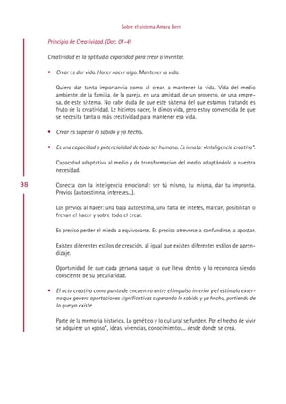 Sobre el sistema Amara Berri


     Principio de Creatividad. (Doc. 01-4)

     Creatividad es la aptitud o capacidad para crear o inventar.

     • Crear es dar vida. Hacer nacer algo. Mantener la vida.

        Quiero dar tanta importancia como al crear, a mantener la vida. Vida del medio
        ambiente, de la familia, de la pareja, en una amistad, de un proyecto, de una empre-
        sa, de este sistema. No cabe duda de que este sistema del que estamos tratando es
        fruto de la creatividad. Le hicimos nacer, le dimos vida, pero estoy convencida de que
        se necesita tanta o más creatividad para mantener esa vida.

     • Crear es superar lo sabido y ya hecho.

     • Es una capacidad o potencialidad de todo ser humano. Es innata: «Inteligencia creativa”.

        Capacidad adaptativa al medio y de transformación del medio adaptándolo a nuestra
        necesidad.

98      Conecta con la inteligencia emocional: ser tú mismo, tu misma, dar tu impronta.
        Previos (autoestimna, intereses...).

        Los previos al hacer: una baja autoestima, una falta de intetés, marcan, posibilitan o
        frenan el hacer y sobre todo el crear.

        Es preciso perder el miedo a equivocarse. Es preciso atreverse a confundirse, a apostar.

        Existen diferentes estilos de creación, al igual que existen diferentes estilos de apren-
        dizaje.

        Oportunidad de que cada persona saque lo que lleva dentro y lo reconozca siendo
        consciente de su peculiaridad.

     • El acto creativo como punto de encuentro entre el impulso interior y el estimulo exter-
       no que genera aportaciones significativas superando lo sabido y ya hecho, partiendo de
       lo que ya existe.

        Parte de la memoria histórica. Lo genético y lo cultural se funden. Por el hecho de vivir
        se adquiere un «poso”, ideas, vivencias, conocimientos... desde donde se crea.




                                             Indice
 