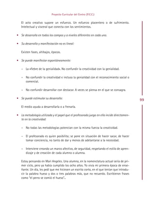 Proyecto Curricular del Centro (P.C.C.)


   El acto creativo supone un esfuerzo. Un esfuerzo placentero o de sufrimiento.
   Intelectual y visceral que conecta con los sentimientos.

• Se desarrolla en todos los campos y a niveles diferentes en cada uno.

• Su desarrollo y manifestación no es lineal:

   Existen fases, altibajos, épocas.

• Se puede manifestar espontáneamente:

   – La «fiebre de la genialidad». No confundir la creatividad con la genialidad.

   – No confundir la creatividad e incluso la genialidad con el reconocimiento social o
     comercial.

   – No confundir desarrollar con destacar. A veces se piensa en el que se consagra.

• Se puede estimular su desarrollo:
                                                                                             99
   El medio ayuda a desarrollarla o a frenarla.

• La metodología utilizada y el papel que el profesorado juega en ella incide directamen-
  te en la creatividad:

   – No todas las metodologías potencian con la misma fuerza la creatividad.

   – El profesorado es quien posibilita; se pone en situación de hacer sacar, de hacer
     tomar conciencia, no tanto de dar y menos de adelantarse a la necesidad.

   – Interviene creando un marco afectivo, de seguridad, respetando el estilo de apren-
     dizaje y de creación de cada alumno o alumna.

   Estoy pensando en Mari Angeles. Una alumna, en la nomenclatura actual sería de pri-
   mer ciclo, pero ya había cumplido los ocho años. Yo vivía mi primera época de ense-
   ñante. Un día, les pedí que me hiciesen un escrito corto, en el que tenían que introdu-
   cir la palabra hueso y dos o tres palabras más, que no recuerdo. Escribieron frases
   como “el perro se comió el hueso”...




                                              Indice
 