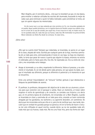 Sobre el sistema Amara Berri


             Mari Angeles, por el contrario, decía... creo que lo recordaré ya que, en esa época,
             para enseñar a redactar utilizaba los escritos del alumnado, buscando lo mejor de
             cada cual, para estimular a quien lo había realizado y para sensibilizar al resto, así
             que sin querer algunos los memorizaba:

                 Un día nuevo nace y yo sigo andando por esta carretera sin fin, con recuerdos grabados de
             mi pueblo. Aquel pueblo pintoresco, con la cigüeña blanca de flexible cuerpo muy esbelto situa-
             da en la torre de la casa del alcalde, pero aquel día, el mas triste de mi vida, mi madre murió. Ya
             no me quedaba nada allí, nada más que sus huesos, nada más. Me molestaban los gritos de Doña
             María hablando con Doña Paz desde las ventanas. Ya nada tenía...


      ¡Ocho años!




         ¿Por qué os cuento ésto? Siempre que redactaba, se levantaba, se ponía en un lugar
         de la clase, alejada del resto. Escribía por cualquier parte de la hoja, mientras camina-
         ba de un lado para otro, semivocalizando el texto en voz baja. La hoja era impresen-
         table, la tenía que pasar de nuevo si quería que alguien la leyese, entonces no existía
         el ordenador, pero lo hacía para ella. Era ella. Se expresaba así. Era su estilo de crea-
100      ción y me encantaba verla trabajar.

      • Acoge al alumnado y a su obra, respetando la diferencia. Valora el proceso, y no sola-
        mente el resultado. Es ver de dónde parte cada persona, ver que pasos ha dado, aun-
        que el resultado sea diferente, porque es diferente el potencial y el momento en que
        se encuentra.

         Evita una actitud ‘enjuicidadora”, de “censura” (verbal, gestual...) que obstaculiza o
         bloquea las posibilidades de avance.

      • El profesor, la profesora, desaparece del objetivo de la obra de sus alumnos y alum-
        nas para que conecten con el paraqué o salida. Hace un momento, al tratar sobre
        respetar el estilo de aprendizaje y de creación, os contaba una historia y os decía
        que, en mi primera época de enseñante, me encantaba ver a Mari Ängeles, cuando
        se levantaba en clase y caminaba de un lado para otro, creando un buen contenido
        ahogado por los garabatos, los tachones y su aparente desorden, sin someterse. Os
        decía que me encantaba verla por ella en sí, pero he de confesar que, mas tarde, des-
        cubrí que en verdad me gustaba porque se parecía a mí en la forma de hacer e inclu-
        so me veía reflejada en aquel escrito, cuando decía: ya no me quedaba nada allí,
        nada más que sus huesos, nada más. No era una frase mía, pero esa forma de repe-




                                                Indice
 