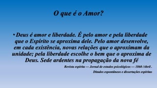 O que é o Amor?
•Deus é amor e liberdade. É pelo amor e pela liberdade
que o Espírito se aproxima dele. Pelo amor desenvolve,
em cada existência, novas relações que o aproximam da
unidade; pela liberdade escolhe o bem que o aproxima de
Deus. Sede ardentes na propagação da nova fé
Revista espírita — Jornal de estudos psicológicos — 1860 /Abril .
Ditados espontâneos e dissertações espíritas
 