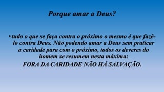 Porque amar a Deus?
•tudo o que se faça contra o próximo o mesmo é que fazê-
lo contra Deus. Não podendo amar a Deus sem praticar
a caridade para com o próximo, todos os deveres do
homem se resumem nesta máxima:
FORA DA CARIDADE NÃO HÁ SALVAÇÃO.
 