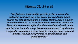 Mateus 22: 34 a 40
• “Os fariseus, tendo sabido que Ele fechara a boca dos
saduceus, reuniram-se; e um deles, que era doutor da lei,
propôs-lhe esta questão, para o tentar: Mestre, qual é o maior
mandamento da lei? – Jesus respondeu: Amarás o Senhor teu
Deus de todo o teu coração, de toda a tua alma e de todo o teu
espírito; este é o maior e o primeiro mandamento. E aqui tendes
o segundo, semelhante a esse: Amarás o teu próximo, como a ti
mesmo. Toda lei e os profetas se acham nesses dois
mandamentos”.
 