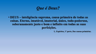 Que é Deus?
• DEUS – inteligência suprema, causa primeira de todas as
coisas. Eterno, imutável, imaterial, único, todo-poderoso,
soberanamente justo e bom e infinito em todas as suas
perfeições.
L. Espíritos, 1ª parte, Das causas primárias.
 