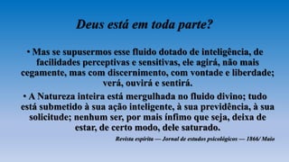 Deus está em toda parte?
• Mas se supusermos esse fluido dotado de inteligência, de
facilidades perceptivas e sensitivas, ele agirá, não mais
cegamente, mas com discernimento, com vontade e liberdade;
verá, ouvirá e sentirá.
• A Natureza inteira está mergulhada no fluido divino; tudo
está submetido à sua ação inteligente, à sua previdência, à sua
solicitude; nenhum ser, por mais ínfimo que seja, deixa de
estar, de certo modo, dele saturado.
Revista espírita — Jornal de estudos psicológicos — 1866/ Maio
 