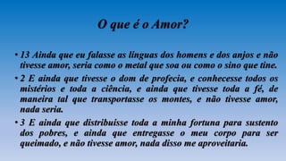 O que é o Amor?
• 13 Ainda que eu falasse as línguas dos homens e dos anjos e não
tivesse amor, seria como o metal que soa ou como o sino que tine.
• 2 E ainda que tivesse o dom de profecia, e conhecesse todos os
mistérios e toda a ciência, e ainda que tivesse toda a fé, de
maneira tal que transportasse os montes, e não tivesse amor,
nada seria.
• 3 E ainda que distribuísse toda a minha fortuna para sustento
dos pobres, e ainda que entregasse o meu corpo para ser
queimado, e não tivesse amor, nada disso me aproveitaria.
 