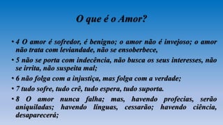 O que é o Amor?
• 4 O amor é sofredor, é benigno; o amor não é invejoso; o amor
não trata com leviandade, não se ensoberbece,
• 5 não se porta com indecência, não busca os seus interesses, não
se irrita, não suspeita mal;
• 6 não folga com a injustiça, mas folga com a verdade;
• 7 tudo sofre, tudo crê, tudo espera, tudo suporta.
• 8 O amor nunca falha; mas, havendo profecias, serão
aniquiladas; havendo línguas, cessarão; havendo ciência,
desaparecerá;
 