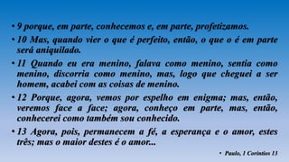 • 9 porque, em parte, conhecemos e, em parte, profetizamos.
• 10 Mas, quando vier o que é perfeito, então, o que o é em parte
será aniquilado.
• 11 Quando eu era menino, falava como menino, sentia como
menino, discorria como menino, mas, logo que cheguei a ser
homem, acabei com as coisas de menino.
• 12 Porque, agora, vemos por espelho em enigma; mas, então,
veremos face a face; agora, conheço em parte, mas, então,
conhecerei como também sou conhecido.
• 13 Agora, pois, permanecem a fé, a esperança e o amor, estes
três; mas o maior destes é o amor...
• Paulo, 1 Coríntios 13
 
