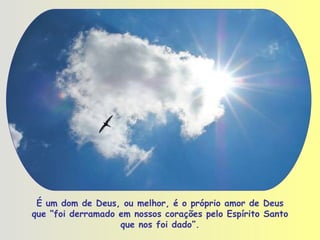 É um dom de Deus, ou melhor, é o próprio amor de Deus que “foi derramado em nossos corações pelo Espírito Santo que nos foi dado”. 
