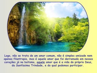 Logo, não se trata de um amor comum, não é simples amizade nem apenas   filantropia, mas é aquele amor que foi derramado em nossos corações já no batismo,  aquele  amor que é a vida do próprio Deus, da Santíssima Trindade, e do qual podemos participar.  