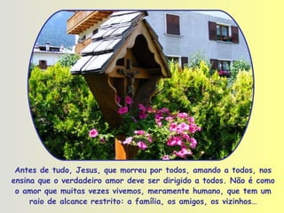 Antes de tudo, Jesus, que morreu por todos, amando a todos, nos ensina que o verdadeiro amor deve ser dirigido a todos. Não é como o amor que muitas vezes vivemos, meramente humano, que tem um raio de alcance restrito: a família, os amigos, os vizinhos… 
