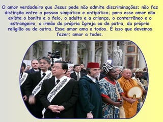 O amor verdadeiro que Jesus pede não admite discriminações; não faz distinção entre a pessoa simpática e antipática; para esse amor não existe o bonito e o feio, o adulto e a criança, o conterrâneo e o estrangeiro, o irmão da própria Igreja ou de outra, da própria religião ou de outra. Esse amor ama a todos. É isso que devemos fazer: amar a todos . 