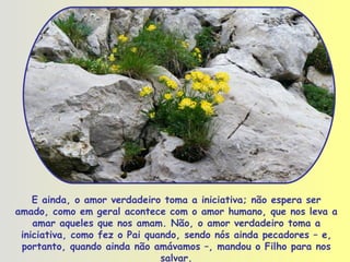 E ainda, o amor verdadeiro toma a iniciativa; não espera ser amado, como em geral acontece com o amor humano, que nos leva a amar aqueles que nos amam. Não, o amor verdadeiro toma a iniciativa, como fez o Pai quando, sendo nós ainda pecadores – e, portanto, quando ainda não amávamos –, mandou o Filho para nos salvar. 