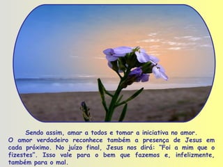 Sendo assim, amar a todos e tomar a iniciativa no amor. O amor verdadeiro reconhece também a presença de Jesus em cada próximo. No juízo final, Jesus nos dirá: “Foi a mim que o fizestes”. Isso vale para o bem que fazemos e, infelizmente, também para o mal.  