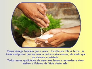 Jesus deseja também que o amor, trazido por Ele à terra, se torne recíproco: que um ame o outro e vice-versa, de modo que se alcance a unidade. Todas essas qualidades do amor nos levam a entender e viver melhor a Palavra de Vida deste mês. 