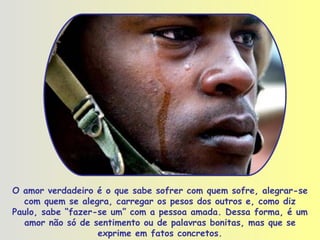 O amor verdadeiro é o que sabe sofrer com quem sofre, alegrar-se com quem se alegra, carregar os pesos dos outros e, como diz Paulo, sabe “fazer-se um” com a pessoa amada. Dessa forma, é um amor não só de sentimento ou de palavras bonitas, mas que se exprime em fatos concretos. 
