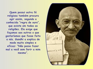 Quem possui outra fé religiosa também procura agir assim, segundo a conhecida “regra de ouro”, que existe em todas as religiões. Ela exige que façamos aos outros o que gostaríamos que fosse feito a nós. Gandhi a explica de modo muito simples e eficaz: “Não posso fazer mal a você sem ferir a mim mesmo”. 