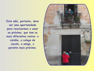 Este mês, portanto, deve ser uma oportunidade para reavivarmos o amor ao próximo, que tem os mais diferentes rostos: o vizinho, a colega de escola, o amigo, o parente mais próximo. 
