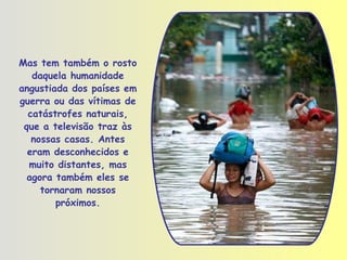 Mas tem também o rosto daquela humanidade angustiada dos países em guerra ou das vítimas de catástrofes naturais, que a televisão traz às nossas casas. Antes eram desconhecidos e muito distantes, mas agora também eles se tornaram nossos próximos. 