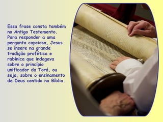 Essa frase consta também no Antigo Testamento. Para responder a uma pergunta capciosa, Jesus se insere na grande tradição profética e rabínica que indagava sobre o princípio unificador da Torá, ou seja, sobre o ensinamento de Deus contido na Bíblia. 