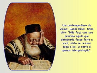 Um contemporâneo de Jesus,   Rabbi Hillel, tinha dito: “Não faça com seu próximo aquilo que detestaria fosse feito a você, nisto se resume toda a lei. O resto é apenas interpretação” . 