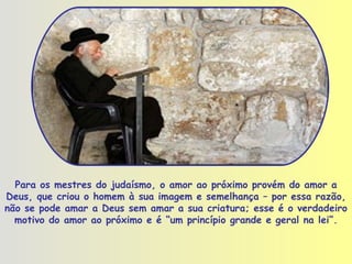 Para os mestres do judaísmo, o amor ao próximo provém do amor a Deus, que criou o homem à sua imagem e semelhança – por essa razão, não se pode amar a Deus sem amar a sua criatura; esse é o verdadeiro motivo do amor ao próximo e é “um princípio grande e geral na lei”. 