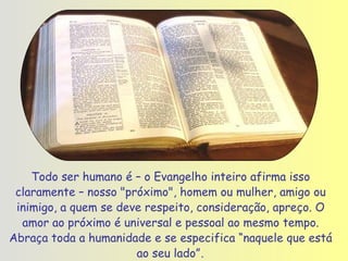Todo ser humano é – o Evangelho inteiro afirma isso claramente – nosso "próximo", homem ou mulher, amigo ou inimigo, a quem se deve respeito, consideração, apreço. O amor ao próximo é universal e pessoal ao mesmo tempo. Abraça toda a humanidade e se especifica “naquele que está ao seu lado” . 