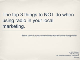 The top 3 things to NOT do when
using radio in your local
marketing.
Better uses for your sometimes-wasted advertising dollar .

by Jeff McHugh
VP Marketing
The American Marketing Association
St Louis

 
