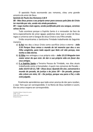 O apostolo Paulo escrevendo aos romanos, citou uma grande
amostra do amor de Deus.
Epístola de Paulo Aos Romanos 5:8-9
08 - Mas Deus prova o seu próprio amor para conosco pelo fato de Cristo
ter morrido por nós, sendo nós ainda pecadores.
09 – Logo muitos mais agora, sendo justificado pelo seu sangue, seremos
salvos da ira.
Tudo acontece porque o Espírito Santo é o renovador da face da
terra especialmente do amor ágape; podemos dizer que o amor de Deus
regou o universo com o Sangue de Jesus Cristo o seu Filho amado.
Então encontramos a Santíssima Trindade trabalhando da Seguinte
maneira:
a) O Pai nos deu a Jesus Cristo como sacrifício único e eterno - João
3:16 Porque Deus amou o mundo de tal maneira que deu o seu
Filho unigênito, para todo aquele que Nele crê não pereça, mas
tenha a vida eterna.
b) O Filho nos entregou a sua própria vida – João 15:13 Ninguém tem
maior amor do que este: de dar a sua própria vida em favor dos
seus amigos.
c) E o Espírito Santo a Terceira Pessoa da Trindade, nos dias atuais
trabalhando como o Consolador, é quem nos convence do Pecado –
João 16:8-9-10-11 / 08 – Disse Jesus: Quando Ele vier, convencerá o
mundo do pecado, da justiça e do juízo: 09 – Do pecado, porque
não crêem em mim; 10 – Da justiça, porque vou para o Pai, e não
está julgado.
Finalmente aprendemos que todo amor precisa de dar para receber,
o seja: Tem que ser correspondido. E no Reino de Deus também é assim;
Ele nos ama e espera ser correspondido.
Presbítero Robson Colaço de Lucena
OTPB – 2219
Ordem dos Teólogos do Brasil
Missão América
 