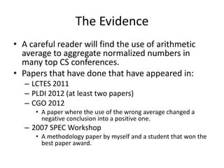 The Evidence
• A careful reader will find the use of arithmetic
  average to aggregate normalized numbers in
  many top CS conferences.
• Papers that have done that have appeared in:
   – LCTES 2011
   – PLDI 2012 (at least two papers)
   – CGO 2012
      • A paper where the use of the wrong average changed a
        negative conclusion into a positive one.
   – 2007 SPEC Workshop
      • A methodology paper by myself and a student that won the
        best paper award.
 