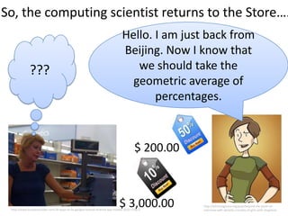 So, the computing scientist returns to the Store….
                                                                               Hello. I am just back from
                                                                               Beijing. Now I know that
             ???                                                                  we should take the
                                                                                 geometric average of
                                                                                      percentages.



                                                                                       $ 200.00



                                                                             $ 3,000.00
 http://www.businessinsider.com/10-ways-to-fix-googles-busted-android-app-market-2010-1?op=1
                                                                                                  http://bitchmagazine.org/post/beyond-the-panel-an-
                                                                                                  interview-with-danielle-corsetto-of-girls-with-slingshots
 