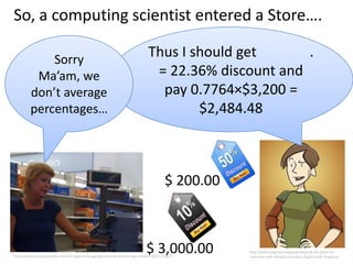 So, a computing scientist entered a Store….

             Sorry
                                                                             Thus I should get      .
          Ma’am, we                                                           = 22.36% discount and
         don’t average                                                         pay 0.7764×$3,200 =
         percentages…                                                                $2,484.48



                                                                                      $ 200.00



                                                                            $ 3,000.00
http://www.businessinsider.com/10-ways-to-fix-googles-busted-android-app-market-2010-1?op=1
                                                                                                 http://bitchmagazine.org/post/beyond-the-panel-an-
                                                                                                 interview-with-danielle-corsetto-of-girls-with-slingshots
 