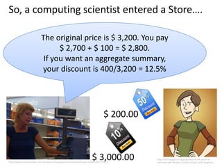 So, a computing scientist entered a Store….

                             The original price is $ 3,200. You pay
                                   $ 2,700 + $ 100 = $ 2,800.
                              If you want an aggregate summary,
                             your discount is 400/3,200 = 12.5%




                                                                                      $ 200.00



                                                                            $ 3,000.00
http://www.businessinsider.com/10-ways-to-fix-googles-busted-android-app-market-2010-1?op=1
                                                                                                 http://bitchmagazine.org/post/beyond-the-panel-an-
                                                                                                 interview-with-danielle-corsetto-of-girls-with-slingshots
 