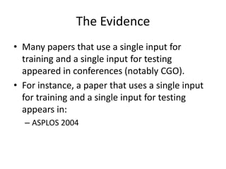 The Evidence
• Many papers that use a single input for
  training and a single input for testing
  appeared in conferences (notably CGO).
• For instance, a paper that uses a single input
  for training and a single input for testing
  appears in:
  – ASPLOS 2004
 