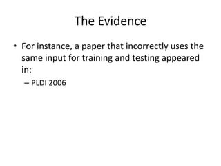 The Evidence
• For instance, a paper that incorrectly uses the
  same input for training and testing appeared
  in:
  – PLDI 2006
 