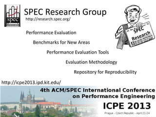 SPEC Research Group
           http://research.spec.org/


           Performance Evaluation
               Benchmarks for New Areas
                      Performance Evaluation Tools
                                 Evaluation Methodology
                                       Repository for Reproducibility

http://icpe2013.ipd.kit.edu/
 