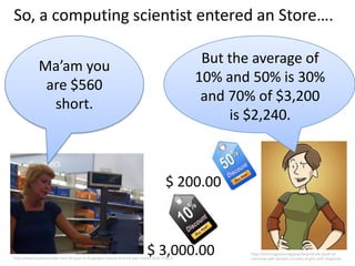 So, a computing scientist entered an Store….

              Ma’am you                                                                        But the average of
               are $560                                                                       10% and 50% is 30%
                short.                                                                         and 70% of $3,200
                                                                                                   is $2,240.



                                                                                      $ 200.00



                                                                            $ 3,000.00
http://www.businessinsider.com/10-ways-to-fix-googles-busted-android-app-market-2010-1?op=1
                                                                                                      http://bitchmagazine.org/post/beyond-the-panel-an-
                                                                                                      interview-with-danielle-corsetto-of-girls-with-slingshots
 